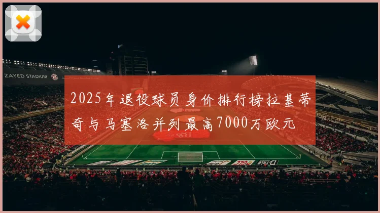 2025年退役球员身价排行榜拉基蒂奇与马塞洛并列最高7000万欧元