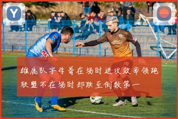 雄鹿队字母哥在场时进攻效率领跑联盟不在场时却跌至倒数第一