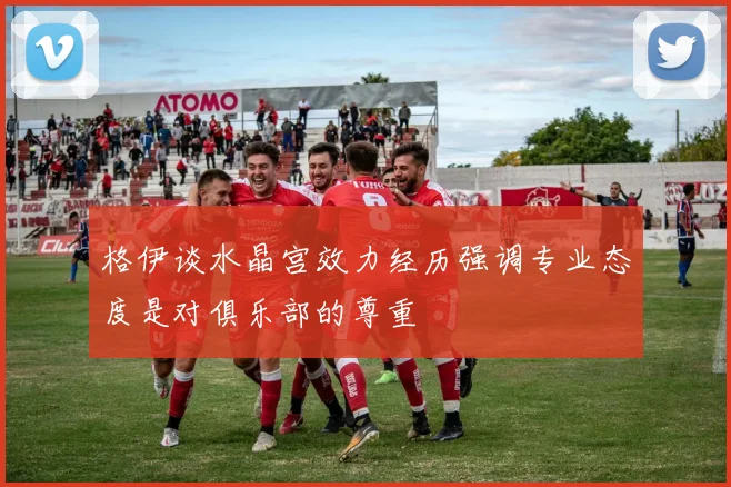 格伊谈水晶宫效力经历强调专业态度是对俱乐部的尊重