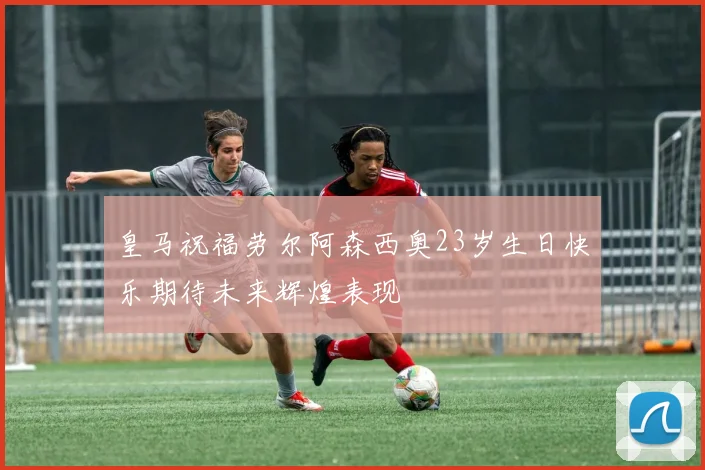 皇马祝福劳尔阿森西奥23岁生日快乐期待未来辉煌表现