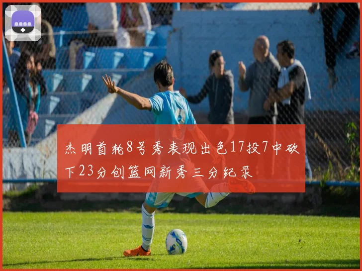 杰明首轮8号秀表现出色17投7中砍下23分创篮网新秀三分纪录