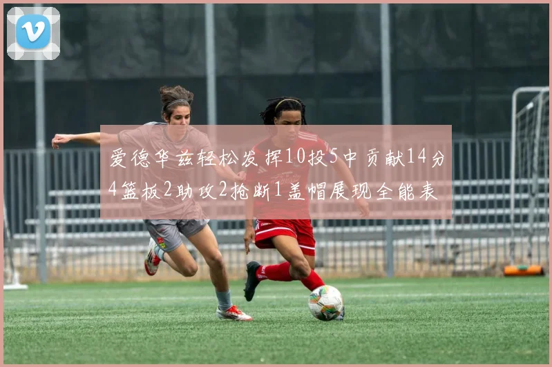 爱德华兹轻松发挥10投5中贡献14分4篮板2助攻2抢断1盖帽展现全能表现