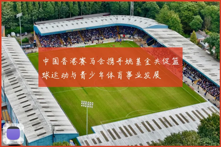 中国香港赛马会携手姚基金共促篮球运动与青少年体育事业发展