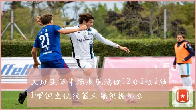 文班亚马半场表现稳健12分2板2助1帽但空位投篮未能把握机会