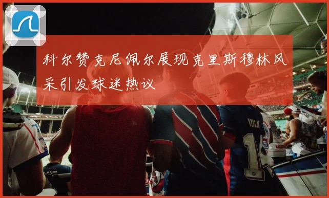 科尔赞克尼佩尔展现克里斯穆林风采引发球迷热议