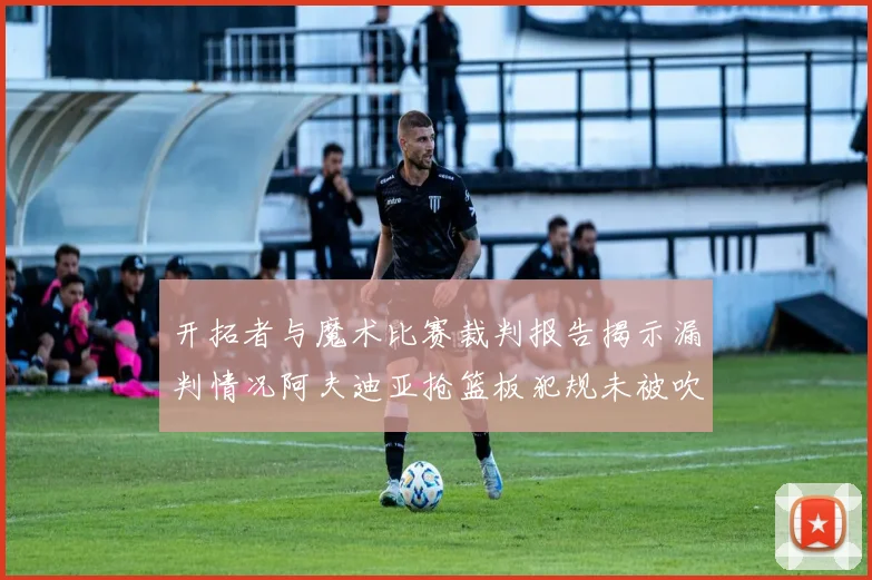 开拓者与魔术比赛裁判报告揭示漏判情况阿夫迪亚抢篮板犯规未被吹罚