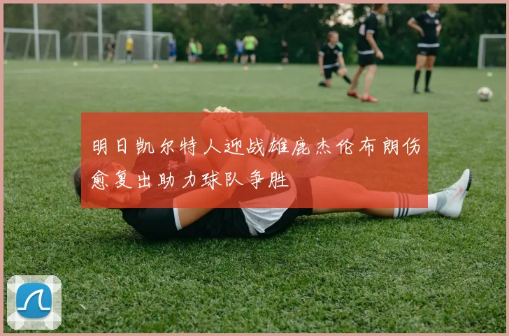 明日凯尔特人迎战雄鹿杰伦布朗伤愈复出助力球队争胜