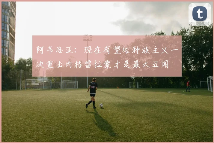 阿韦洛亚：现在有望给种族主义一次重击内格雷拉案才是最大丑闻