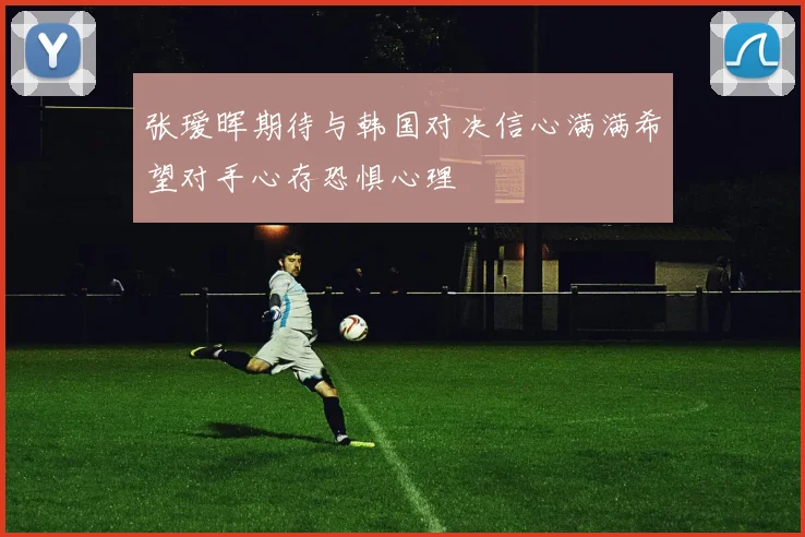 张瑷晖期待与韩国对决信心满满希望对手心存恐惧心理
