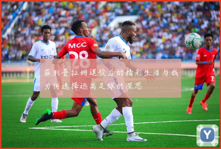 菲利普拉姆退役后的精彩生活与我为何选择远离足球的深思
