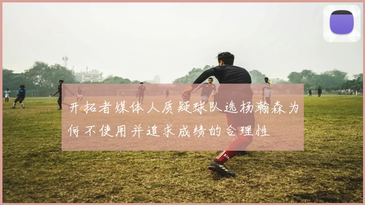 开拓者媒体人质疑球队选杨瀚森为何不使用并追求成绩的合理性
