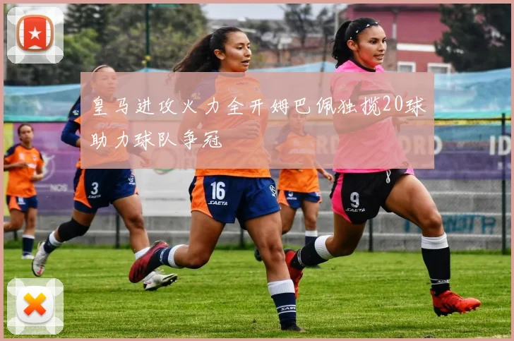 皇马进攻火力全开姆巴佩独揽20球助力球队争冠