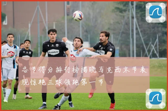 各节得分排行榜揭晓马克西末节表现惊艳三球领跑第一节